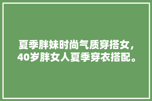 夏季胖妹时尚气质穿搭女，40岁胖女人夏季穿衣搭配。 夏季胖妹时尚气质穿搭女，40岁胖女人夏季穿衣搭配。 时尚穿搭