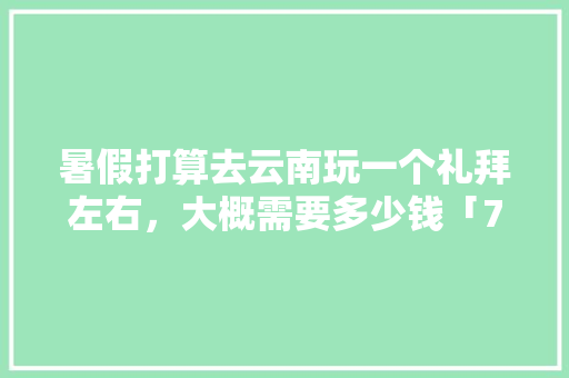 暑假打算去云南玩一个礼拜左右，大概需要多少钱「7月云南旅游线路」 暑假打算去云南玩一个礼拜左右，大概需要多少钱「7月云南旅游线路」 旅游攻略