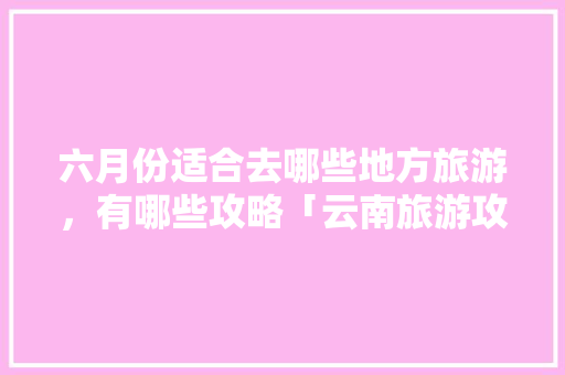 六月份适合去哪些地方旅游，有哪些攻略「云南旅游攻略5-6月游玩」 六月份适合去哪些地方旅游，有哪些攻略「云南旅游攻略5-6月游玩」 美食菜谱
