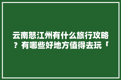 云南怒江州有什么旅行攻略？有哪些好地方值得去玩「云南旅游路线图怎么画手绘」 云南怒江州有什么旅行攻略？有哪些好地方值得去玩「云南旅游路线图怎么画手绘」 美食菜谱
