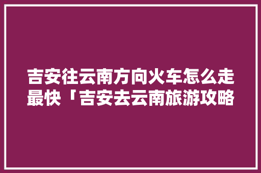 吉安往云南方向火车怎么走最快「吉安去云南旅游攻略机票查询」 吉安往云南方向火车怎么走最快「吉安去云南旅游攻略机票查询」 汽车常识