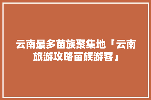云南最多苗族聚集地「云南旅游攻略苗族游客」 云南最多苗族聚集地「云南旅游攻略苗族游客」 教育法律