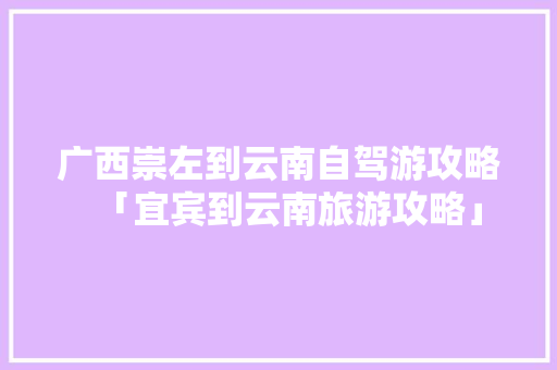 广西崇左到云南自驾游攻略「宜宾到云南旅游攻略」 广西崇左到云南自驾游攻略「宜宾到云南旅游攻略」 美食菜谱