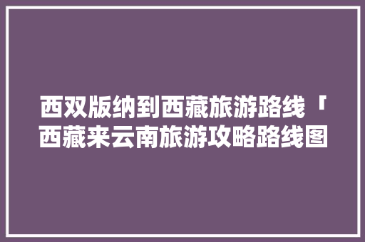西双版纳到西藏旅游路线「西藏来云南旅游攻略路线图」 西双版纳到西藏旅游路线「西藏来云南旅游攻略路线图」 教育法律