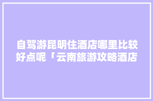 自驾游昆明住酒店哪里比较好点呢「云南旅游攻略酒店推荐一下」 自驾游昆明住酒店哪里比较好点呢「云南旅游攻略酒店推荐一下」 汽车常识