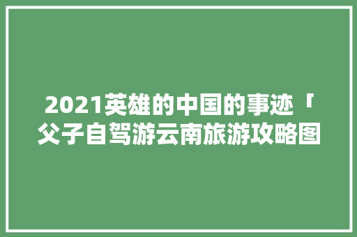 2021英雄的中国的事迹「父子自驾游云南旅游攻略图」 2021英雄的中国的事迹「父子自驾游云南旅游攻略图」 时尚穿搭