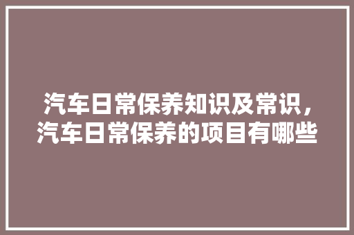 汽车日常保养知识及常识，汽车日常保养的项目有哪些?。 汽车日常保养知识及常识，汽车日常保养的项目有哪些?。 汽车常识