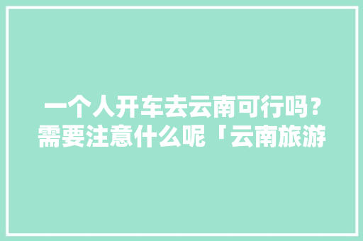 一个人开车去云南可行吗？需要注意什么呢「云南旅游攻略非自驾游」 一个人开车去云南可行吗？需要注意什么呢「云南旅游攻略非自驾游」 汽车常识