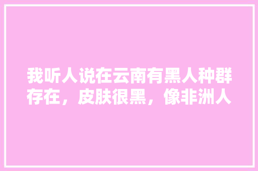 我听人说在云南有黑人种群存在，皮肤很黑，像非洲人一样，那么在云南到底有没有这种黑人种群存在呢「非洲到云南旅游攻略图文大全」 我听人说在云南有黑人种群存在，皮肤很黑，像非洲人一样，那么在云南到底有没有这种黑人种群存在呢「非洲到云南旅游攻略图文大全」 健康母婴