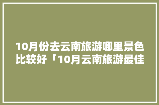 10月份去云南旅游哪里景色比较好「10月云南旅游最佳路线」 10月份去云南旅游哪里景色比较好「10月云南旅游最佳路线」 健康母婴