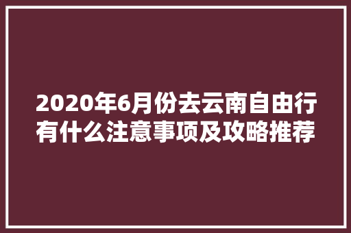 2020年6月份去云南自由行有什么注意事项及攻略推荐「六月份云南旅游攻略」 2020年6月份去云南自由行有什么注意事项及攻略推荐「六月份云南旅游攻略」 旅游攻略