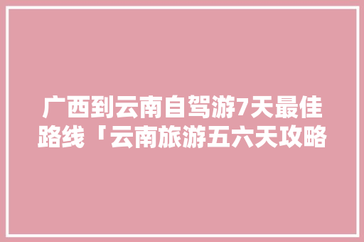 广西到云南自驾游7天最佳路线「云南旅游五六天攻略图文大全」 广西到云南自驾游7天最佳路线「云南旅游五六天攻略图文大全」 时尚穿搭