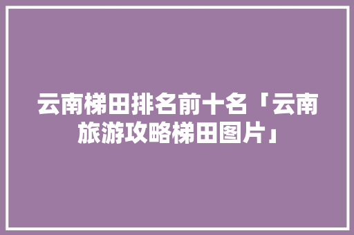 云南梯田排名前十名「云南旅游攻略梯田图片」 云南梯田排名前十名「云南旅游攻略梯田图片」 旅游攻略