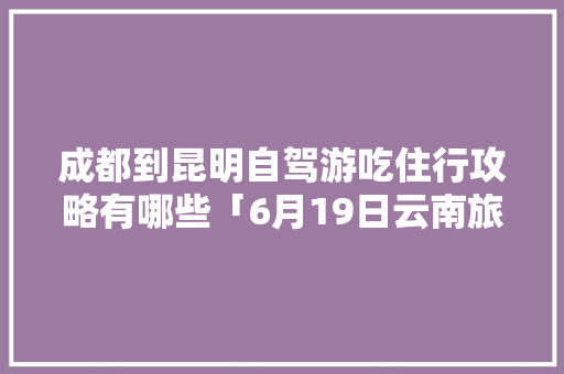 成都到昆明自驾游吃住行攻略有哪些「6月19日云南旅游攻略图」 成都到昆明自驾游吃住行攻略有哪些「6月19日云南旅游攻略图」 时尚穿搭