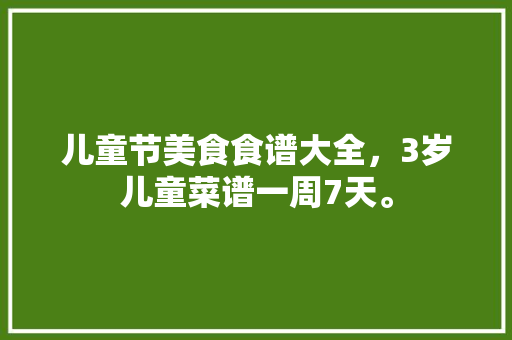 儿童节美食食谱大全，3岁儿童菜谱一周7天。 儿童节美食食谱大全，3岁儿童菜谱一周7天。 美食菜谱