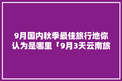 9月国内秋季最佳旅行地你认为是哪里「9月3天云南旅游攻略图片」 9月国内秋季最佳旅行地你认为是哪里「9月3天云南旅游攻略图片」 时尚穿搭