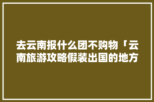 去云南报什么团不购物「云南旅游攻略假装出国的地方」 去云南报什么团不购物「云南旅游攻略假装出国的地方」 教育法律