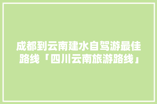 成都到云南建水自驾游最佳路线「四川云南旅游路线」 成都到云南建水自驾游最佳路线「四川云南旅游路线」 教育法律