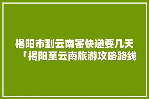揭阳市到云南寄快递要几天「揭阳至云南旅游攻略路线」 揭阳市到云南寄快递要几天「揭阳至云南旅游攻略路线」 教育法律