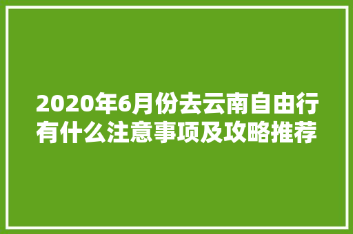 2020年6月份去云南自由行有什么注意事项及攻略推荐「六月去云南旅游攻略图片」 2020年6月份去云南自由行有什么注意事项及攻略推荐「六月去云南旅游攻略图片」 时尚穿搭