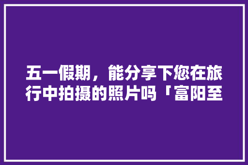 五一假期，能分享下您在旅行中拍摄的照片吗「富阳至云南旅游攻略路线」 五一假期，能分享下您在旅行中拍摄的照片吗「富阳至云南旅游攻略路线」 时尚穿搭