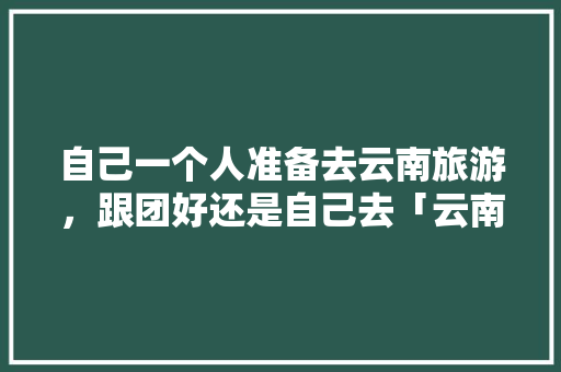 自己一个人准备去云南旅游，跟团好还是自己去「云南旅游报纸」 自己一个人准备去云南旅游，跟团好还是自己去「云南旅游报纸」 教育法律