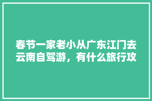 春节一家老小从广东江门去云南自驾游，有什么旅行攻略「带着家人去云南旅游攻略图」 春节一家老小从广东江门去云南自驾游，有什么旅行攻略「带着家人去云南旅游攻略图」 时尚穿搭