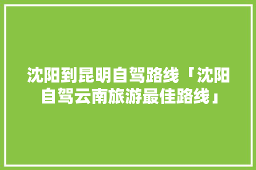 沈阳到昆明自驾路线「沈阳自驾云南旅游最佳路线」 沈阳到昆明自驾路线「沈阳自驾云南旅游最佳路线」 汽车常识
