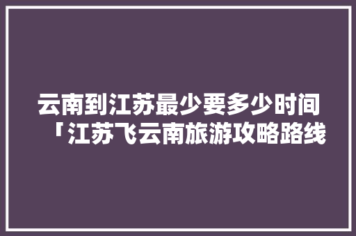 云南到江苏最少要多少时间「江苏飞云南旅游攻略路线图」 云南到江苏最少要多少时间「江苏飞云南旅游攻略路线图」 旅游攻略