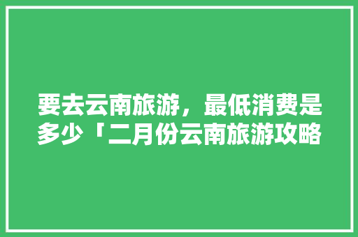要去云南旅游，最低消费是多少「二月份云南旅游攻略」 要去云南旅游，最低消费是多少「二月份云南旅游攻略」 旅游攻略