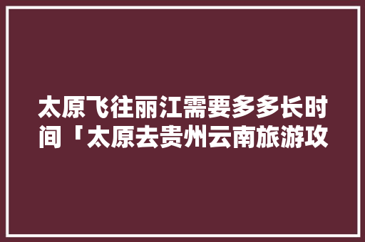 太原飞往丽江需要多多长时间「太原去贵州云南旅游攻略路线」 太原飞往丽江需要多多长时间「太原去贵州云南旅游攻略路线」 旅游攻略