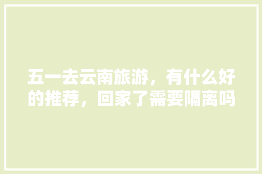五一去云南旅游，有什么好的推荐，回家了需要隔离吗「五一云南旅游路线」 五一去云南旅游，有什么好的推荐，回家了需要隔离吗「五一云南旅游路线」 时尚穿搭