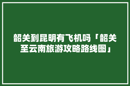 韶关到昆明有飞机吗「韶关至云南旅游攻略路线图」 韶关到昆明有飞机吗「韶关至云南旅游攻略路线图」 汽车常识