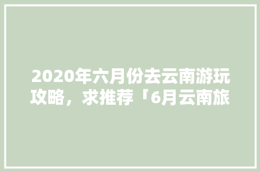 2020年六月份去云南游玩攻略，求推荐「6月云南旅游线路推荐」 2020年六月份去云南游玩攻略，求推荐「6月云南旅游线路推荐」 健康母婴