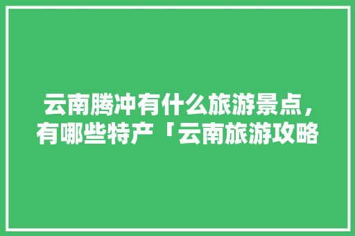 云南腾冲有什么旅游景点，有哪些特产「云南旅游攻略5月游多少钱」 云南腾冲有什么旅游景点，有哪些特产「云南旅游攻略5月游多少钱」 汽车常识