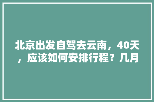 北京出发自驾去云南，40天，应该如何安排行程？几月份出发最好「自驾北京到云南旅游攻略路线」 北京出发自驾去云南，40天，应该如何安排行程？几月份出发最好「自驾北京到云南旅游攻略路线」 旅游攻略