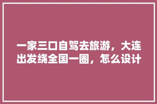 一家三口自驾去旅游，大连出发绕全国一圈，怎么设计行程呢「嵊州人去云南旅游攻略图片」 一家三口自驾去旅游，大连出发绕全国一圈，怎么设计行程呢「嵊州人去云南旅游攻略图片」 时尚穿搭