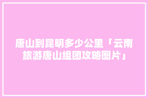 唐山到昆明多少公里「云南旅游唐山组团攻略图片」 唐山到昆明多少公里「云南旅游唐山组团攻略图片」 美食菜谱