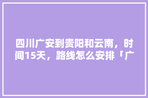四川广安到贵阳和云南，时间15天，路线怎么安排「广安到云南跟团游」 四川广安到贵阳和云南，时间15天，路线怎么安排「广安到云南跟团游」 旅游攻略