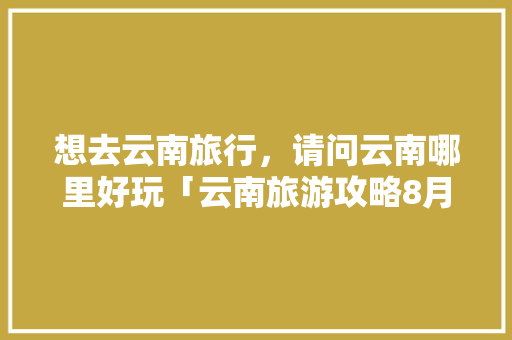 想去云南旅行，请问云南哪里好玩「云南旅游攻略8月线路图片」 想去云南旅行，请问云南哪里好玩「云南旅游攻略8月线路图片」 旅游攻略