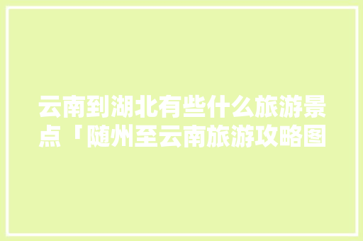 云南到湖北有些什么旅游景点「随州至云南旅游攻略图片大全」 云南到湖北有些什么旅游景点「随州至云南旅游攻略图片大全」 教育法律