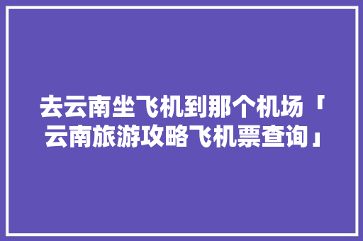 去云南坐飞机到那个机场「云南旅游攻略飞机票查询」 去云南坐飞机到那个机场「云南旅游攻略飞机票查询」 健康母婴
