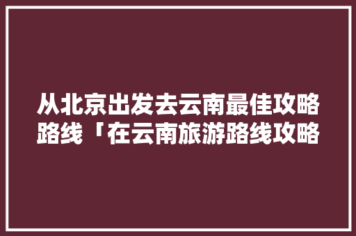 从北京出发去云南最佳攻略路线「在云南旅游路线攻略图片大全」 从北京出发去云南最佳攻略路线「在云南旅游路线攻略图片大全」 健康母婴