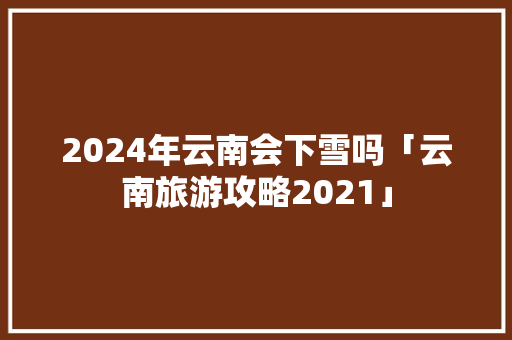 2024年云南会下雪吗「云南旅游攻略2021」 2024年云南会下雪吗「云南旅游攻略2021」 健康母婴