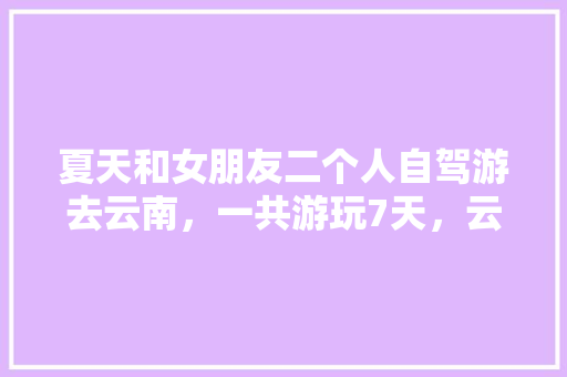 夏天和女朋友二个人自驾游去云南，一共游玩7天，云南有什么好的景点和攻略推荐「一家四口去云南七日游大概多少钱」 夏天和女朋友二个人自驾游去云南，一共游玩7天，云南有什么好的景点和攻略推荐「一家四口去云南七日游大概多少钱」 健康母婴