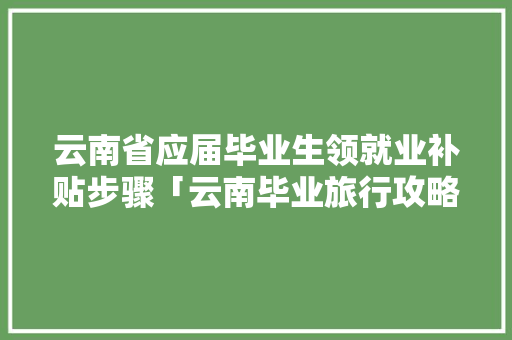 云南省应届毕业生领就业补贴步骤「云南毕业旅行攻略」 云南省应届毕业生领就业补贴步骤「云南毕业旅行攻略」 美食菜谱