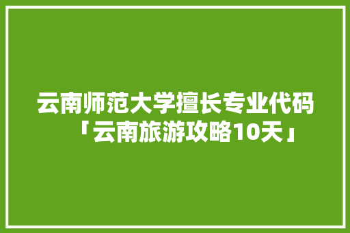 云南师范大学擅长专业代码「云南旅游攻略10天」 云南师范大学擅长专业代码「云南旅游攻略10天」 美食菜谱