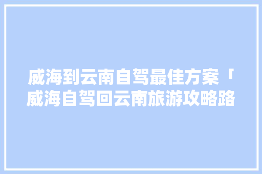 威海到云南自驾最佳方案「威海自驾回云南旅游攻略路线」 威海到云南自驾最佳方案「威海自驾回云南旅游攻略路线」 美食菜谱