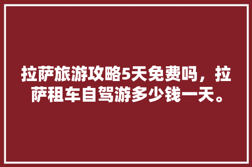 拉萨旅游攻略5天免费吗，拉萨租车自驾游多少钱一天。 拉萨旅游攻略5天免费吗，拉萨租车自驾游多少钱一天。 旅游攻略