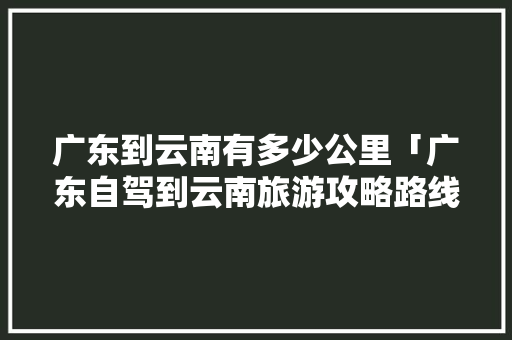广东到云南有多少公里「广东自驾到云南旅游攻略路线」 广东到云南有多少公里「广东自驾到云南旅游攻略路线」 教育法律